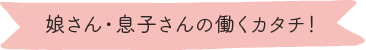 娘さん・息子さんの働くカタチ!